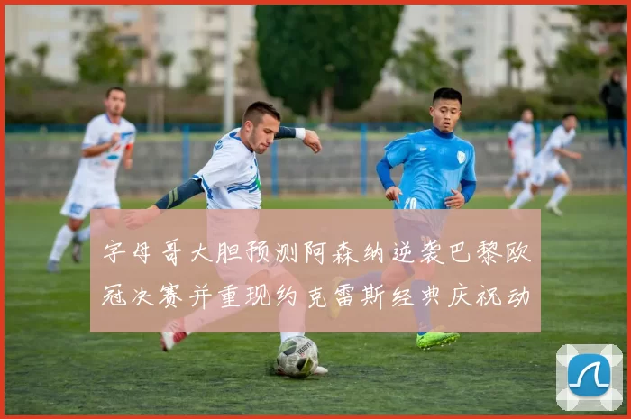 字母哥大胆预测阿森纳逆袭巴黎欧冠决赛并重现约克雷斯经典庆祝动作