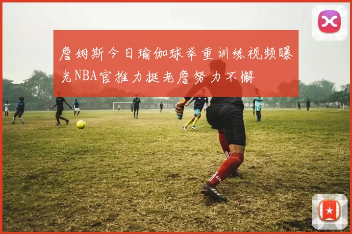 詹姆斯今日瑜伽球举重训练视频曝光NBA官推力挺老詹努力不懈