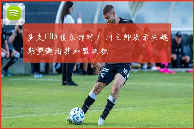 多支CBA俱乐部对广州主帅表示兴趣期望邀请其加盟执教