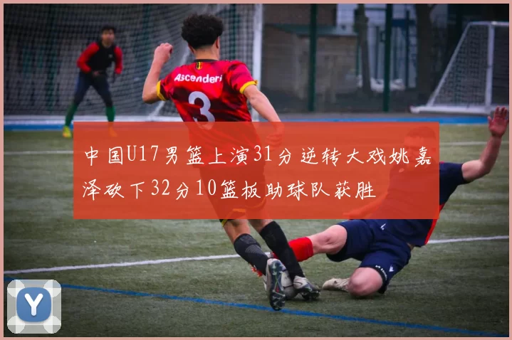 中国U17男篮上演31分逆转大戏姚嘉泽砍下32分10篮板助球队获胜
