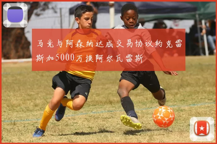 马竞与阿森纳达成交易协议约克雷斯加5000万换阿尔瓦雷斯
