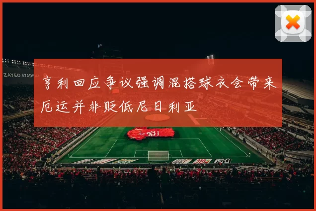亨利回应争议强调混搭球衣会带来厄运并非贬低尼日利亚