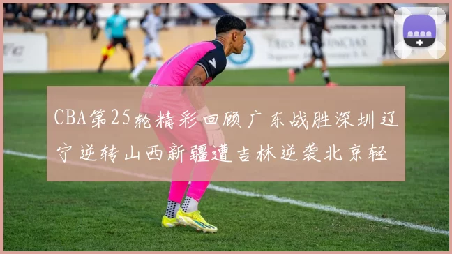 CBA第25轮精彩回顾广东战胜深圳辽宁逆转山西新疆遭吉林逆袭北京轻取广州