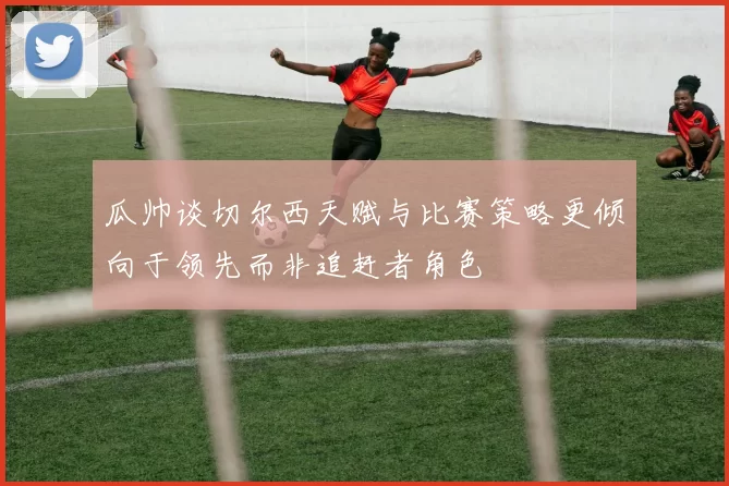 瓜帅谈切尔西天赋与比赛策略更倾向于领先而非追赶者角色