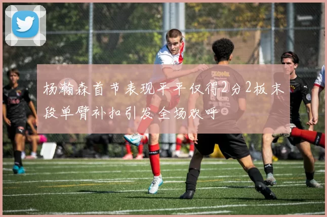杨瀚森首节表现平平仅得2分2板末段单臂补扣引发全场欢呼