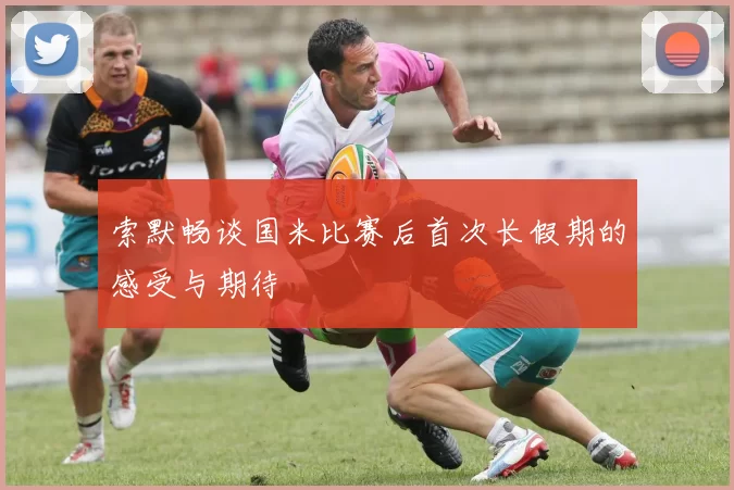 索默畅谈国米比赛后首次长假期的感受与期待