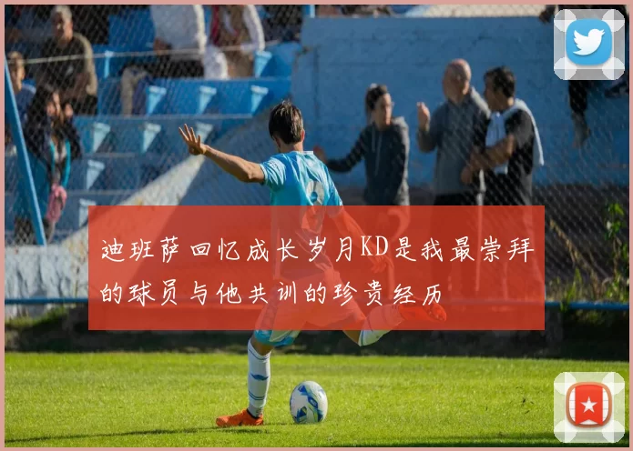 迪班萨回忆成长岁月KD是我最崇拜的球员与他共训的珍贵经历
