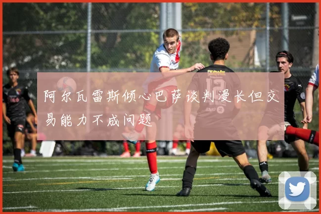 阿尔瓦雷斯倾心巴萨谈判漫长但交易能力不成问题