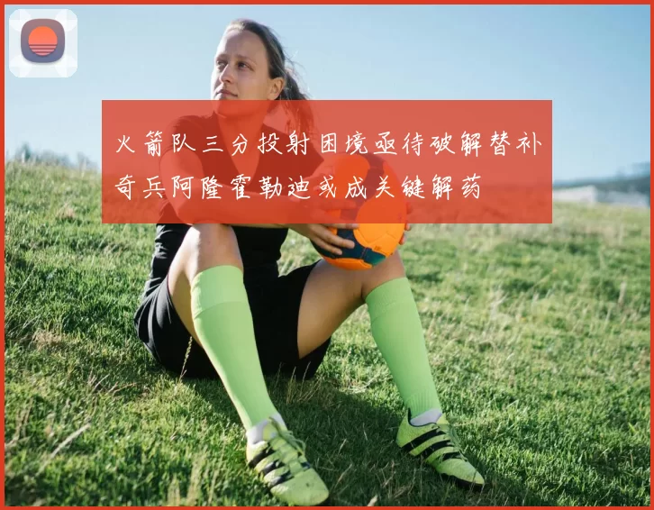 火箭队三分投射困境亟待破解替补奇兵阿隆霍勒迪或成关键解药