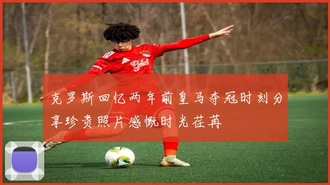 克罗斯回忆两年前皇马夺冠时刻分享珍贵照片感慨时光荏苒