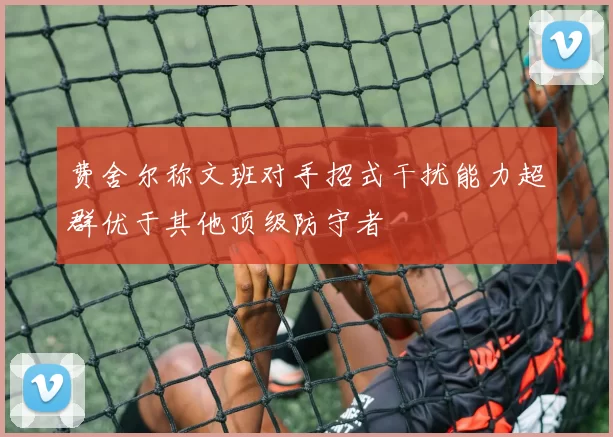 费舍尔称文班对手招式干扰能力超群优于其他顶级防守者