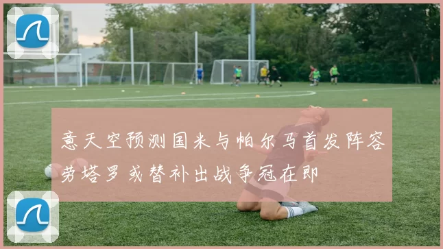 意天空预测国米与帕尔马首发阵容劳塔罗或替补出战争冠在即