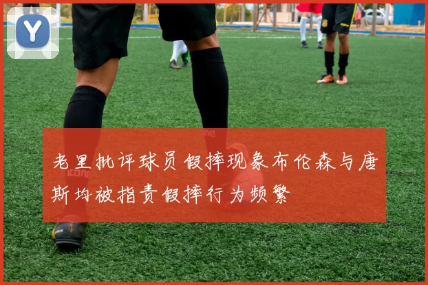老里批评球员假摔现象布伦森与唐斯均被指责假摔行为频繁