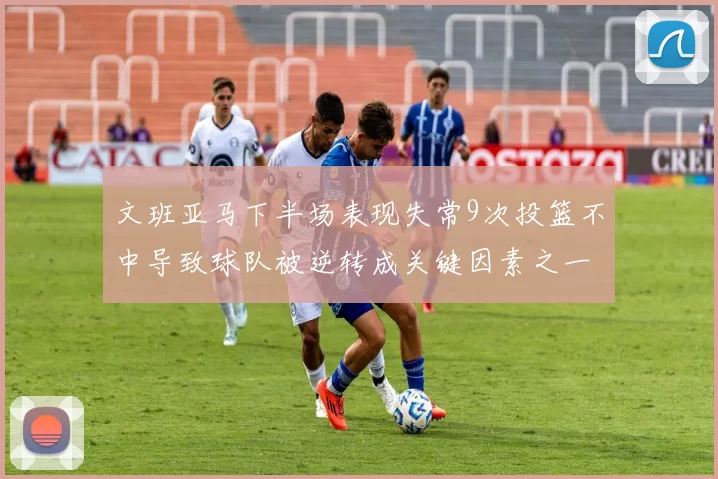 文班亚马下半场表现失常9次投篮不中导致球队被逆转成关键因素之一