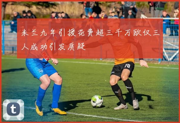 米兰九年引援花费超三千万欧仅三人成功引发质疑