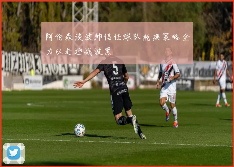 阿伦森谈波帅信任球队轮换策略全力以赴迎战波黑