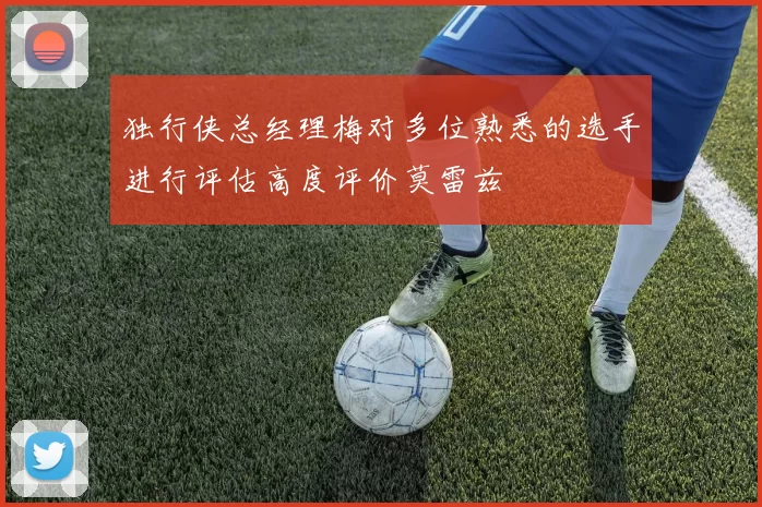 独行侠总经理梅对多位熟悉的选手进行评估高度评价莫雷兹