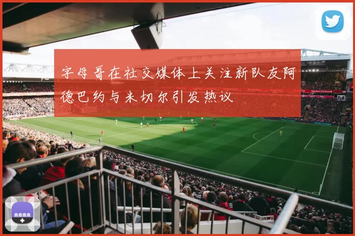 字母哥在社交媒体上关注新队友阿德巴约与米切尔引发热议